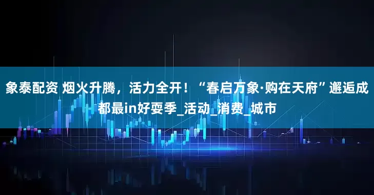 象泰配资 烟火升腾，活力全开！“春启万象·购在天府”邂逅成都最in好耍季_活动_消费_城市