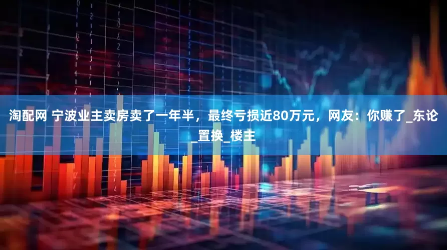 淘配网 宁波业主卖房卖了一年半，最终亏损近80万元，网友：你赚了_东论_置换_楼主
