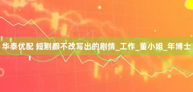 华泰优配 短剧都不改写出的剧情_工作_董小姐_年博士