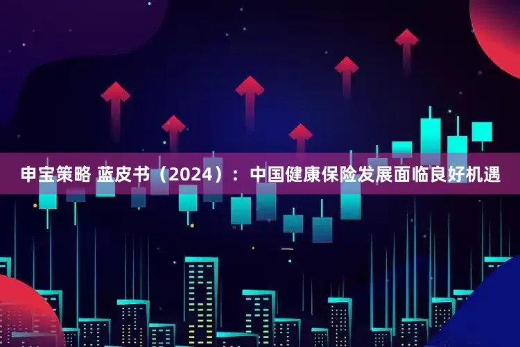申宝策略 蓝皮书（2024）：中国健康保险发展面临良好机遇