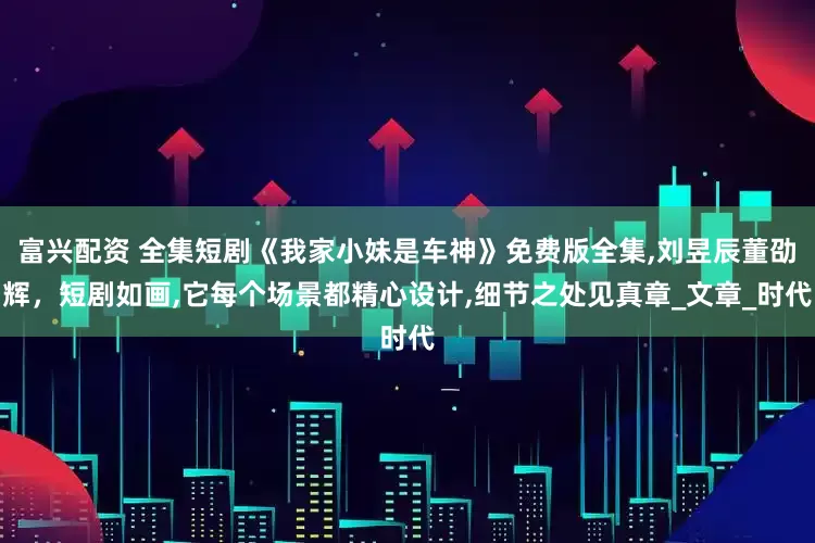 富兴配资 全集短剧《我家小妹是车神》免费版全集,刘昱辰董劭辉，短剧如画,它每个场景都精心设计,细节之处见真章_文章_时代