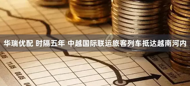 华瑞优配 时隔五年 中越国际联运旅客列车抵达越南河内