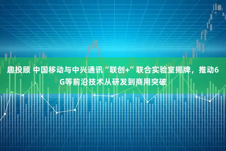 趣投顾 中国移动与中兴通讯“联创+”联合实验室揭牌，推动6G等前沿技术从研发到商用突破