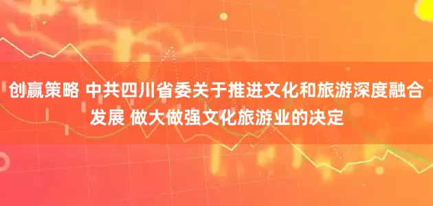 创赢策略 中共四川省委关于推进文化和旅游深度融合发展 做大做强文化旅游业的决定