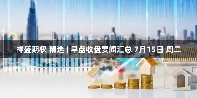 祥盛期权 精选 | 早盘收盘要闻汇总 7月15日 周二