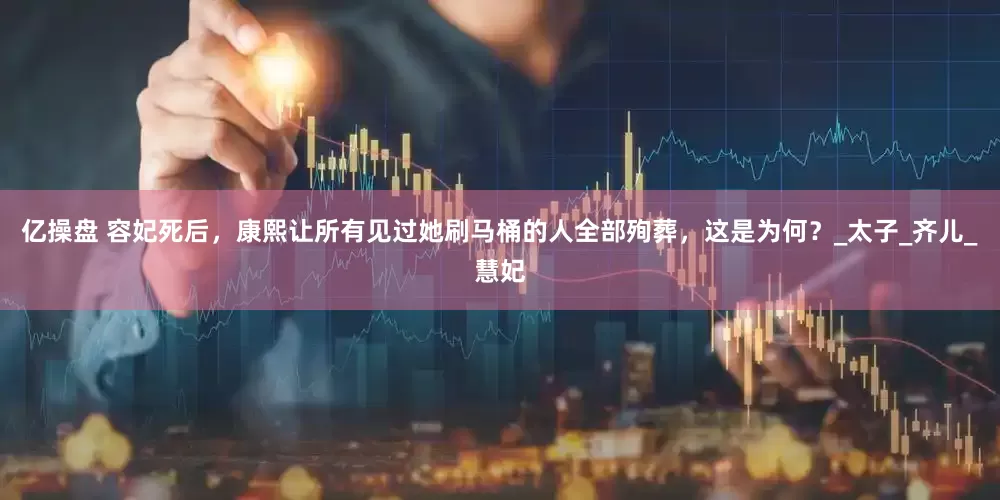 亿操盘 容妃死后，康熙让所有见过她刷马桶的人全部殉葬，这是为何？_太子_齐儿_慧妃