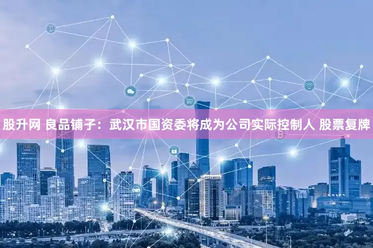 股升网 良品铺子：武汉市国资委将成为公司实际控制人 股票复牌