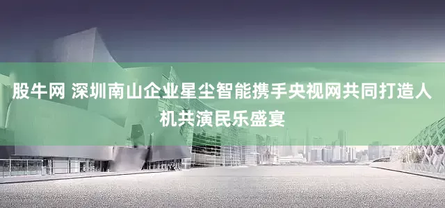 股牛网 深圳南山企业星尘智能携手央视网共同打造人机共演民乐盛宴