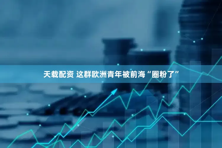 天载配资 这群欧洲青年被前海“圈粉了”