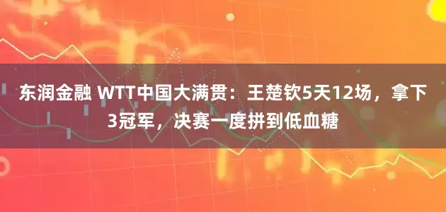 东润金融 WTT中国大满贯：王楚钦5天12场，拿下3冠军，决赛一度拼到低血糖