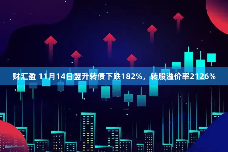 财汇盈 11月14日盟升转债下跌182%，转股溢价率2126%