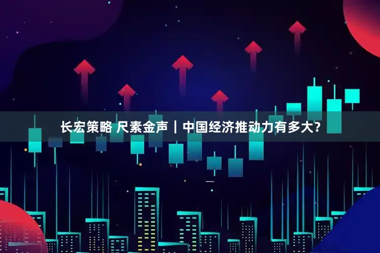 长宏策略 尺素金声｜中国经济推动力有多大？